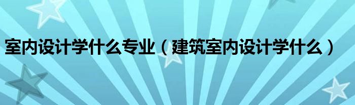 室内设计学什么专业（建筑室内设计学什么）