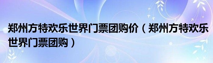 郑州方特欢乐世界门票团购价（郑州方特欢乐世界门票团购）