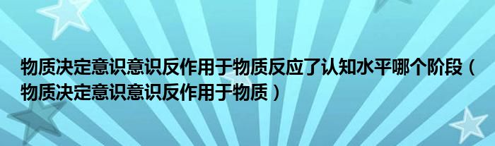 物质决定意识意识反作用于物质反应了认知水平哪个阶段（物质决定意识意识反作用于物质）