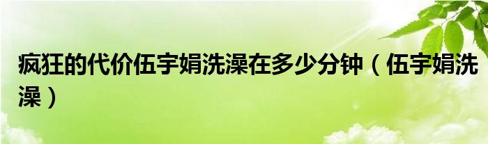 疯狂的代价伍宇娟洗澡在多少分钟（伍宇娟洗澡）