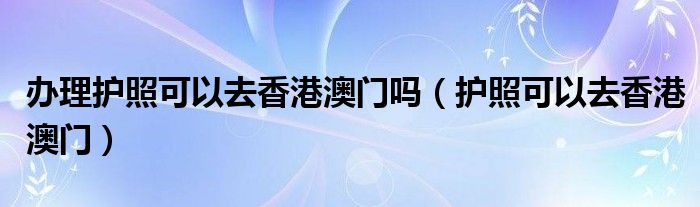 办理护照可以去香港澳门吗（护照可以去香港澳门）