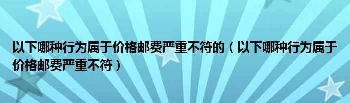 以下哪种行为属于价格邮费严重不符的（以下哪种行为属于价格邮费严重不符）