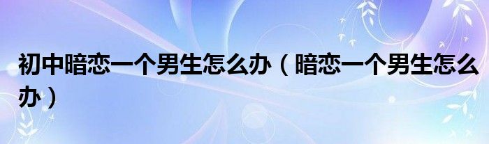 初中暗恋一个男生怎么办（暗恋一个男生怎么办）