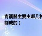 青铜器主要由哪几种金属制成（青铜器主要是由哪几种金属制成的）