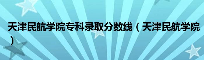 天津民航学院专科录取分数线（天津民航学院）