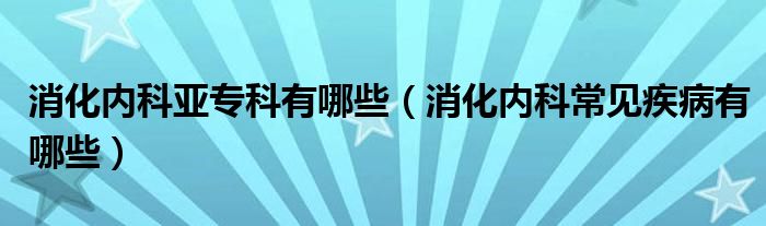 消化内科亚专科有哪些（消化内科常见疾病有哪些）