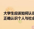 大学生应该如何认识个人与社会的关系（新时代大学生如何正确认识个人与社会的关系）