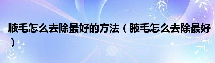 腋毛怎么去除最好的方法（腋毛怎么去除最好）