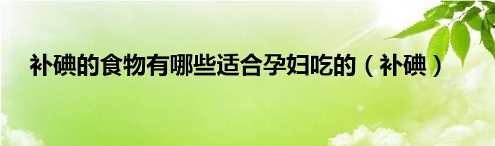 补碘的食物有哪些适合孕妇吃的（补碘）