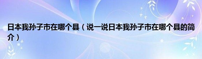 日本我孙子市在哪个县（说一说日本我孙子市在哪个县的简介）