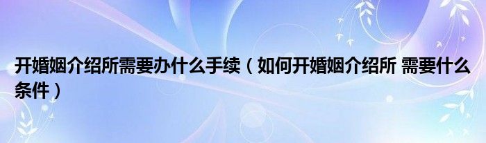 开婚姻介绍所需要办什么手续（如何开婚姻介绍所 需要什么条件）