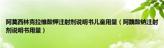 阿莫西林克拉维酸钾注射剂说明书儿童用量（阿魏酸钠注射剂说明书用量）