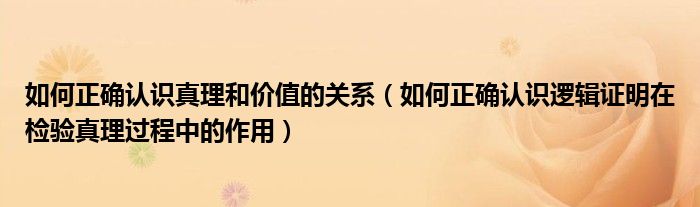 如何正确认识真理和价值的关系（如何正确认识逻辑证明在检验真理过程中的作用）