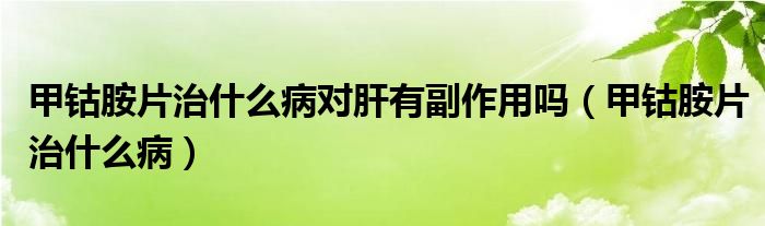 甲钴胺片治什么病对肝有副作用吗（甲钴胺片治什么病）