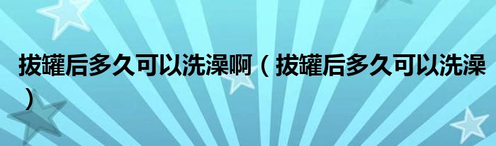 拔罐后多久可以洗澡啊（拔罐后多久可以洗澡）