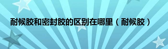 耐候胶和密封胶的区别在哪里（耐候胶）