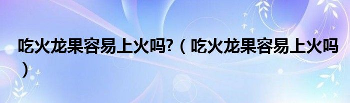 吃火龙果容易上火吗?（吃火龙果容易上火吗）