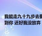 我能走九十九步去爱你也能退一步就放弃是什么歌（终于等到你 还好我没放弃  歌名是什么）