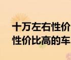 十万左右性价比最高的车排行榜（10万左右性价比高的车）