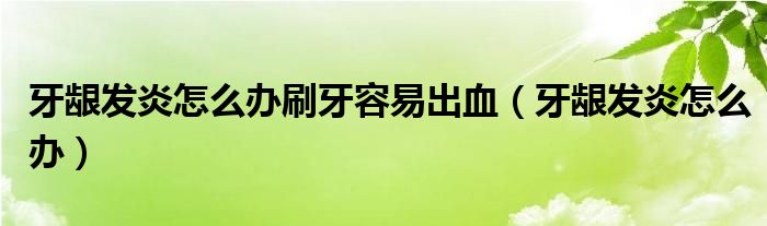 牙龈发炎怎么办刷牙容易出血（牙龈发炎怎么办）