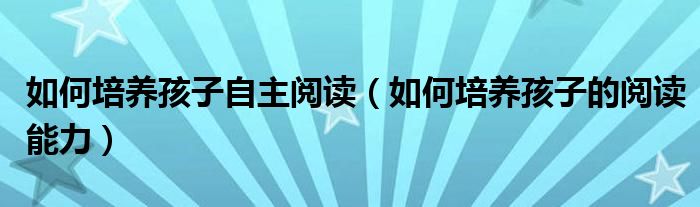 如何培养孩子自主阅读（如何培养孩子的阅读能力）