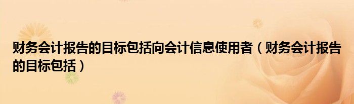 财务会计报告的目标包括向会计信息使用者（财务会计报告的目标包括）