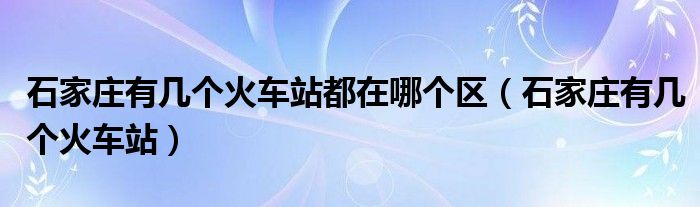 石家庄有几个火车站都在哪个区（石家庄有几个火车站）