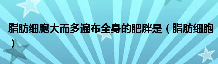 脂肪细胞大而多遍布全身的肥胖是（脂肪细胞）