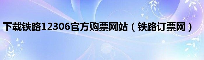 下载铁路12306官方购票网站（铁路订票网）