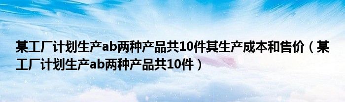 某工厂计划生产ab两种产品共10件其生产成本和售价（某工厂计划生产ab两种产品共10件）