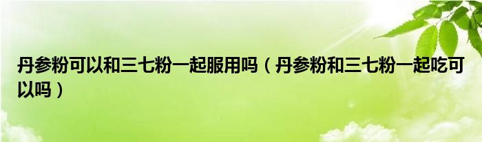 丹参粉可以和三七粉一起服用吗（丹参粉和三七粉一起吃可以吗）