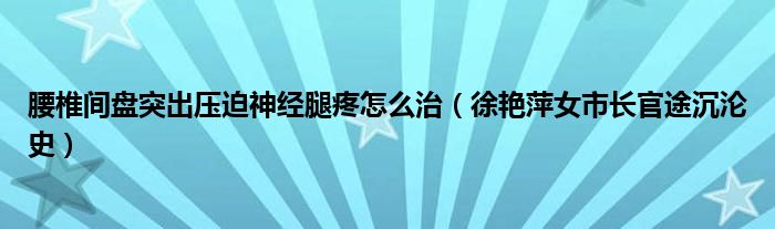 腰椎间盘突出压迫神经腿疼怎么治（徐艳萍女市长官途沉沦史）