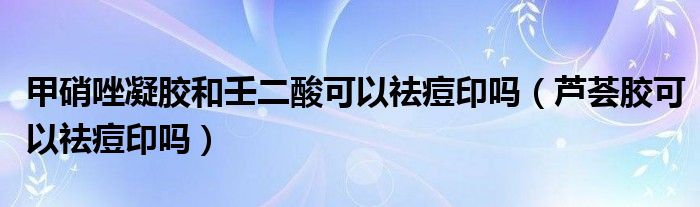 甲硝唑凝胶和壬二酸可以祛痘印吗（芦荟胶可以祛痘印吗）