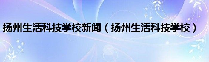 扬州生活科技学校新闻（扬州生活科技学校）