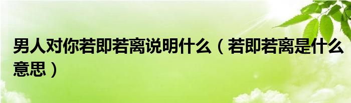 男人对你若即若离说明什么（若即若离是什么意思）