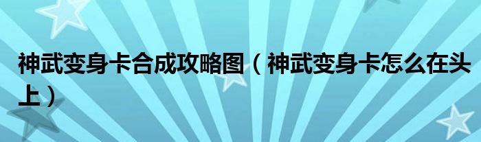 神武变身卡合成攻略图（神武变身卡怎么在头上）