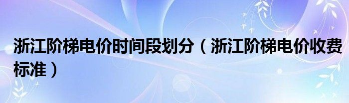 浙江阶梯电价时间段划分（浙江阶梯电价收费标准）