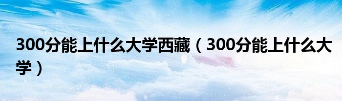 300分能上什么大学西藏（300分能上什么大学）