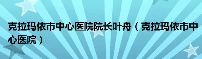 克拉玛依市中心医院院长叶舟（克拉玛依市中心医院）