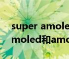 super amoled和amoled哪个贵（super amoled和amoled哪个好）