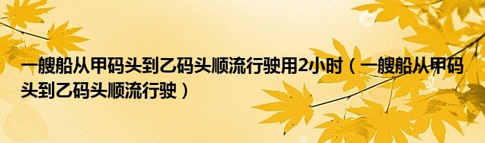 一艘船从甲码头到乙码头顺流行驶用2小时（一艘船从甲码头到乙码头顺流行驶）