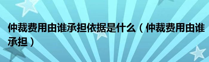 仲裁费用由谁承担依据是什么（仲裁费用由谁承担）