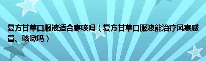 复方甘草口服液适合寒咳吗（复方甘草口服液能治疗风寒感冒、咳嗽吗）