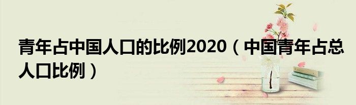 青年占中国人口的比例2020（中国青年占总人口比例）