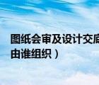 图纸会审及设计交底记录应由什么单位组织（图纸会审记录由谁组织）