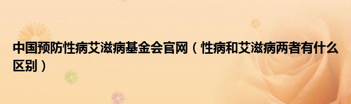 中国预防性病艾滋病基金会官网（性病和艾滋病两者有什么区别）