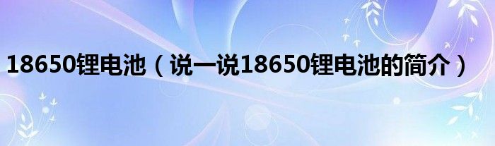 18650锂电池（说一说18650锂电池的简介）