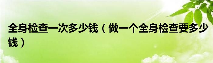 全身检查一次多少钱（做一个全身检查要多少钱）