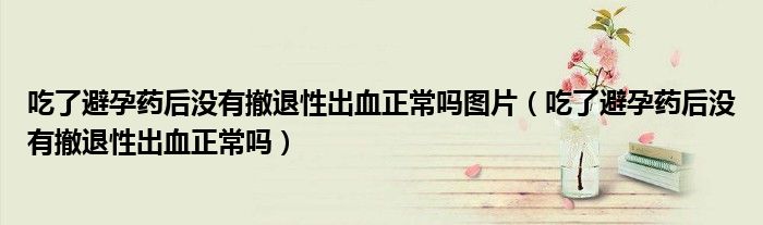 吃了避孕药后没有撤退性出血正常吗图片（吃了避孕药后没有撤退性出血正常吗）