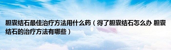 胆囊结石最佳治疗方法用什么药（得了胆囊结石怎么办 胆囊结石的治疗方法有哪些）